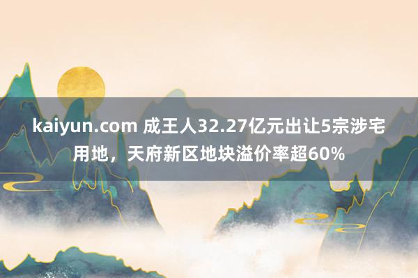 kaiyun.com 成王人32.27亿元出让5宗涉宅用地，天府新区地块溢价率超60%