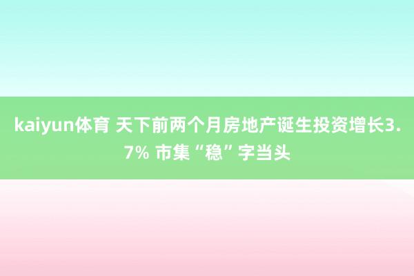 kaiyun体育 天下前两个月房地产诞生投资增长3.7% 市集“稳”字当头