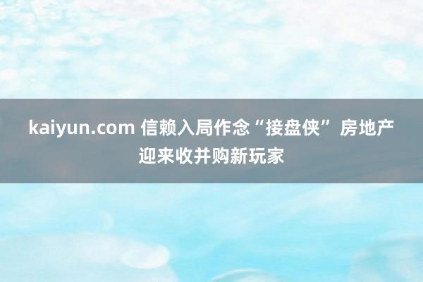 kaiyun.com 信赖入局作念“接盘侠” 房地产迎来收并购新玩家