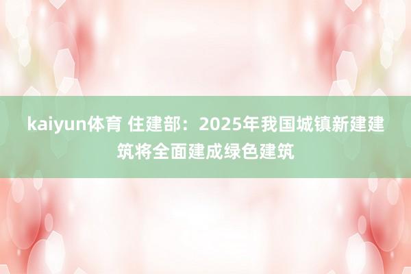 kaiyun体育 住建部：2025年我国城镇新建建筑将全面建成绿色建筑