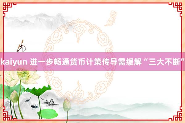 kaiyun 进一步畅通货币计策传导需缓解“三大不断”