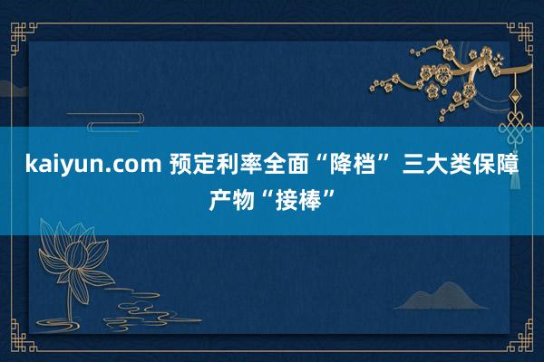 kaiyun.com 预定利率全面“降档” 三大类保障产物“接棒”