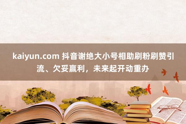 kaiyun.com 抖音谢绝大小号相助刷粉刷赞引流、欠妥赢利，未来起开动重办