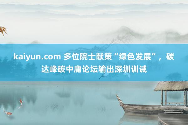 kaiyun.com 多位院士献策“绿色发展”，碳达峰碳中庸论坛输出深圳训诫