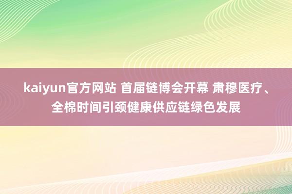 kaiyun官方网站 首届链博会开幕 肃穆医疗、全棉时间引颈健康供应链绿色发展