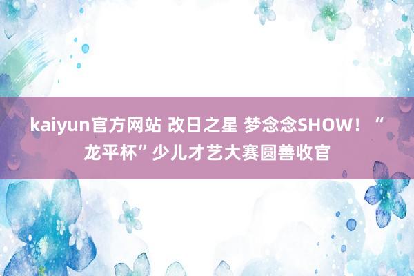 kaiyun官方网站 改日之星 梦念念SHOW！“龙平杯”少儿才艺大赛圆善收官