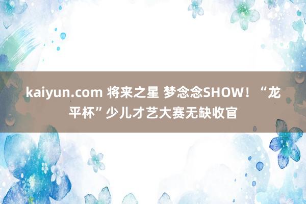 kaiyun.com 将来之星 梦念念SHOW！“龙平杯”少儿才艺大赛无缺收官