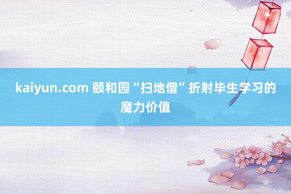 kaiyun.com 颐和园“扫地僧”折射毕生学习的魔力价值