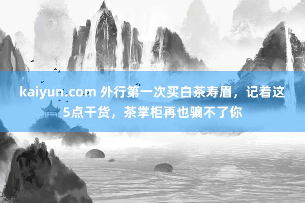 kaiyun.com 外行第一次买白茶寿眉，记着这5点干货，茶掌柜再也骗不了你