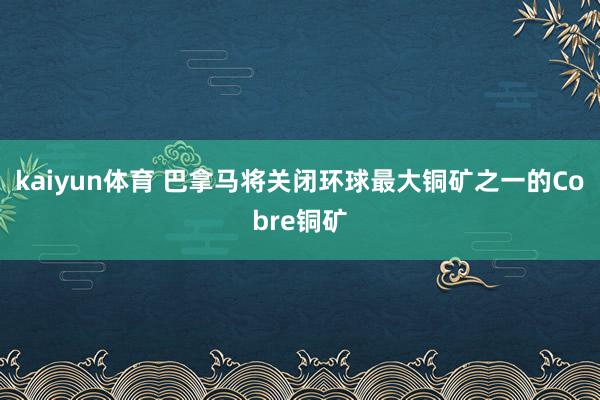 kaiyun体育 巴拿马将关闭环球最大铜矿之一的Cobre铜矿