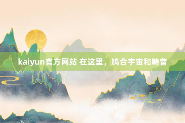 kaiyun官方网站 在这里，鸠合宇宙和畴昔