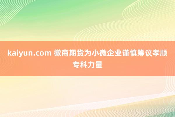 kaiyun.com 徽商期货为小微企业谨慎筹议孝顺专科力量