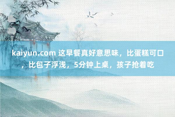 kaiyun.com 这早餐真好意思味，比蛋糕可口，比包子浮浅，5分钟上桌，孩子抢着吃