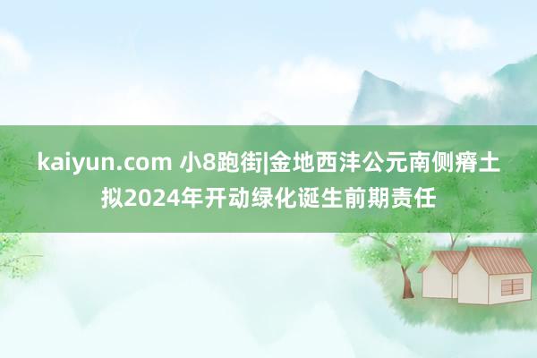 kaiyun.com 小8跑街|金地西沣公元南侧瘠土拟2024年开动绿化诞生前期责任