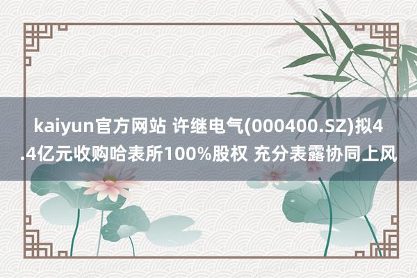 kaiyun官方网站 许继电气(000400.SZ)拟4.4亿元收购哈表所100%股权 充分表露协同上风