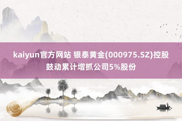 kaiyun官方网站 银泰黄金(000975.SZ)控股鼓动累计增抓公司5%股份