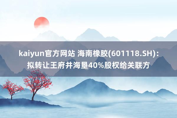 kaiyun官方网站 海南橡胶(601118.SH)：拟转让王府井海垦40%股权给关联方