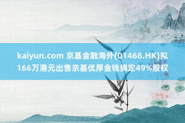 kaiyun.com 京基金融海外(01468.HK)拟166万港元出售京基优厚金钱搞定49%股权