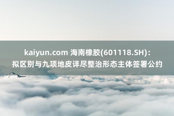 kaiyun.com 海南橡胶(601118.SH)：拟区别与九项地皮详尽整治形态主体签署公约