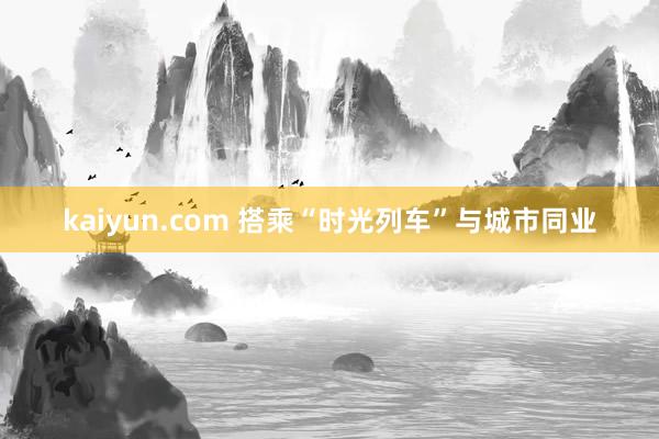 kaiyun.com 搭乘“时光列车”与城市同业