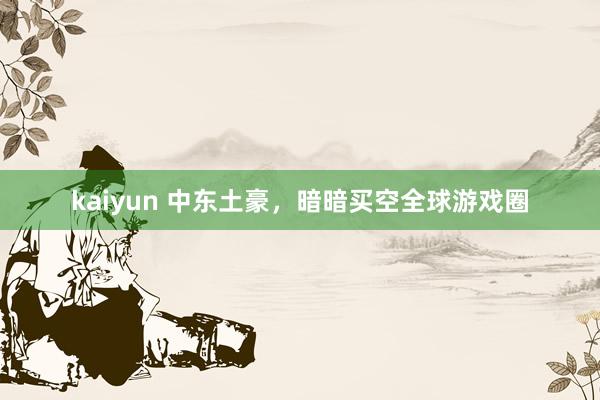 kaiyun 中东土豪，暗暗买空全球游戏圈