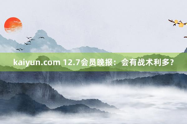 kaiyun.com 12.7会员晚报：会有战术利多？