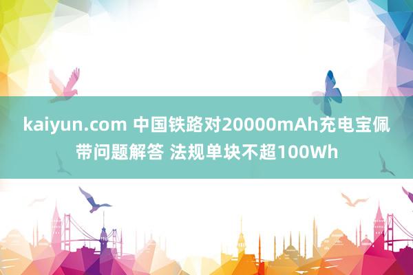 kaiyun.com 中国铁路对20000mAh充电宝佩带问题解答 法规单块不超100Wh