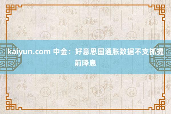 kaiyun.com 中金：好意思国通胀数据不支抓提前降息