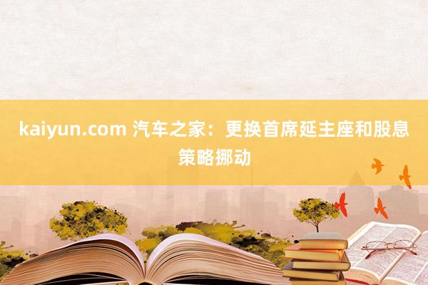 kaiyun.com 汽车之家：更换首席延主座和股息策略挪动