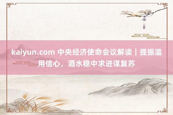 kaiyun.com 中央经济使命会议解读｜提振滥用信心，酒水稳中求进谋复苏