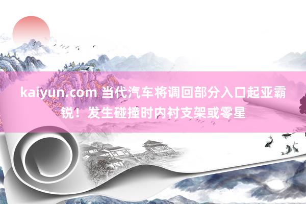 kaiyun.com 当代汽车将调回部分入口起亚霸锐！发生碰撞时内衬支架或零星