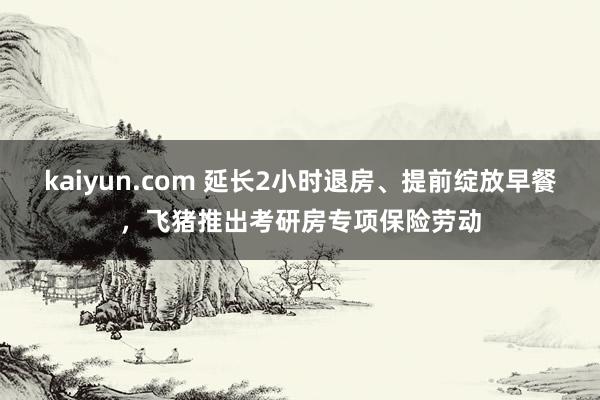 kaiyun.com 延长2小时退房、提前绽放早餐，飞猪推出考研房专项保险劳动