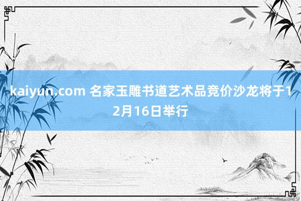 kaiyun.com 名家玉雕书道艺术品竞价沙龙将于12月16日举行