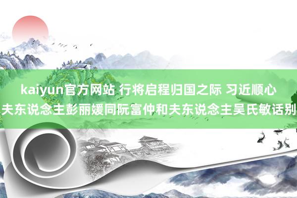 kaiyun官方网站 行将启程归国之际 习近顺心夫东说念主彭丽媛同阮富仲和夫东说念主吴氏敏话别