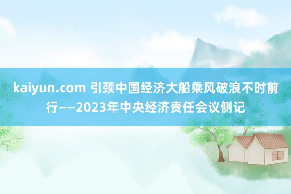 kaiyun.com 引颈中国经济大船乘风破浪不时前行——2023年中央经济责任会议侧记