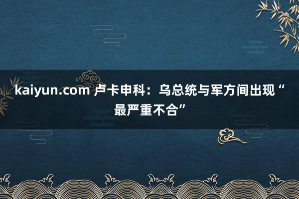 kaiyun.com 卢卡申科：乌总统与军方间出现“最严重不合”