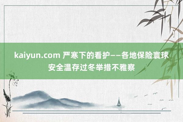 kaiyun.com 严寒下的看护——各地保险寰球安全温存过冬举措不雅察