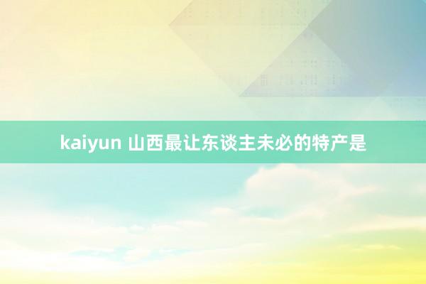 kaiyun 山西最让东谈主未必的特产是