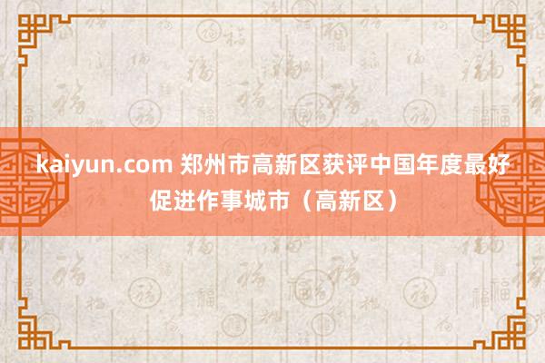 kaiyun.com 郑州市高新区获评中国年度最好促进作事城市（高新区）