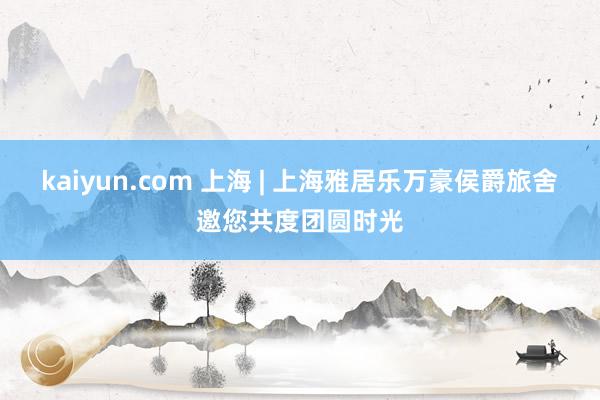 kaiyun.com 上海 | 上海雅居乐万豪侯爵旅舍邀您共度团圆时光