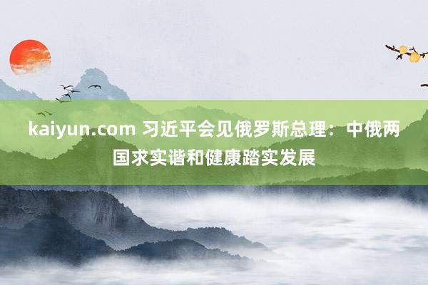 kaiyun.com 习近平会见俄罗斯总理：中俄两国求实谐和健康踏实发展