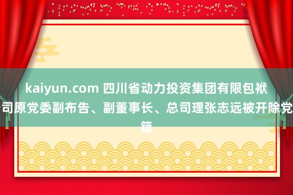 kaiyun.com 四川省动力投资集团有限包袱公司原党委副布告、副董事长、总司理张志远被开除党籍