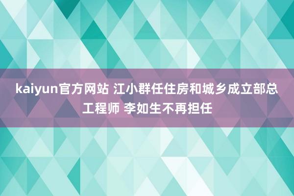 kaiyun官方网站 江小群任住房和城乡成立部总工程师 李如生不再担任