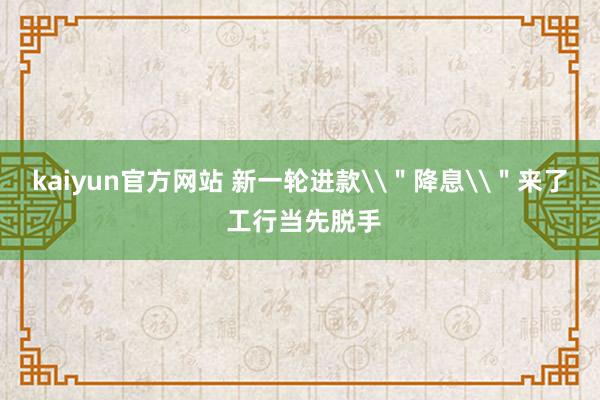 kaiyun官方网站 新一轮进款\＂降息\＂来了 工行当先脱手