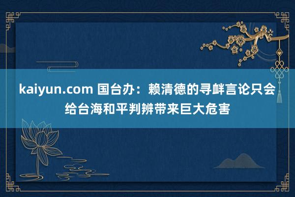 kaiyun.com 国台办：赖清德的寻衅言论只会给台海和平判辨带来巨大危害