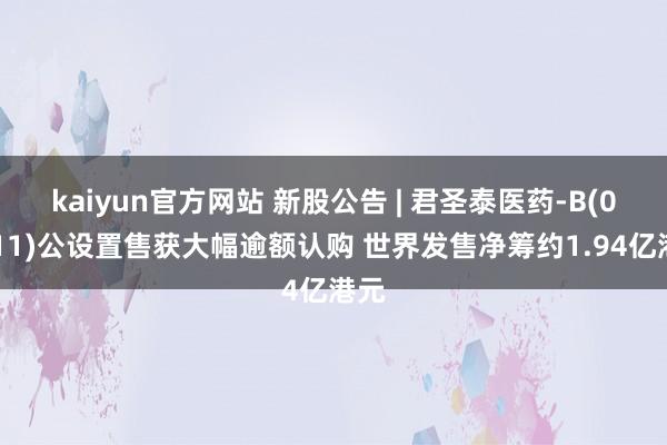 kaiyun官方网站 新股公告 | 君圣泰医药-B(02511)公设置售获大幅逾额认购 世界发售净筹约1.94亿港元