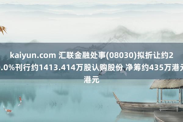 kaiyun.com 汇联金融处事(08030)拟折让约20.0%刊行约1413.414万股认购股份 净筹约435万港元