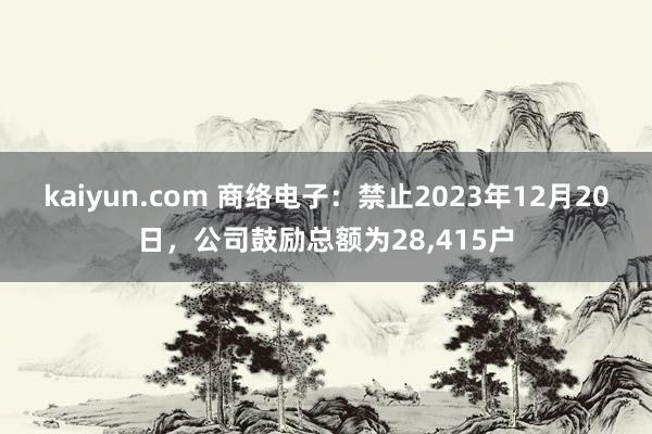 kaiyun.com 商络电子：禁止2023年12月20日，公司鼓励总额为28,415户