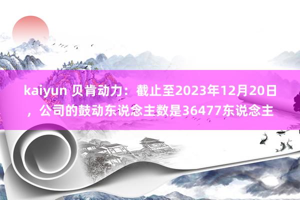 kaiyun 贝肯动力：截止至2023年12月20日，公司的鼓动东说念主数是36477东说念主