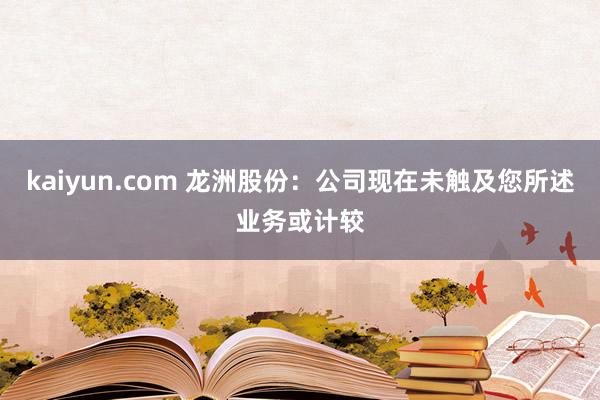 kaiyun.com 龙洲股份：公司现在未触及您所述业务或计较